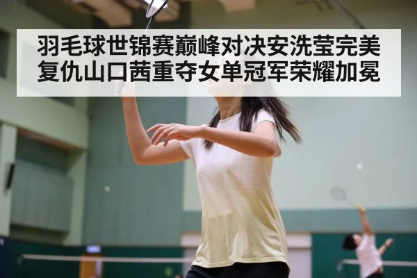 羽毛球世锦赛巅峰对决安洗莹完美复仇山口茜重夺女单冠军荣耀加冕