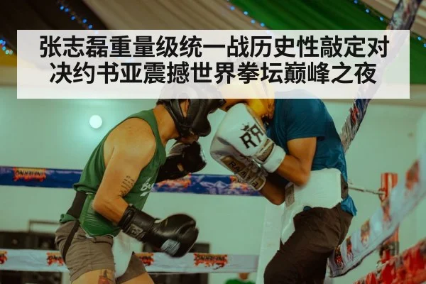 张志磊重量级统一战历史性敲定对决约书亚震撼世界拳坛巅峰之夜